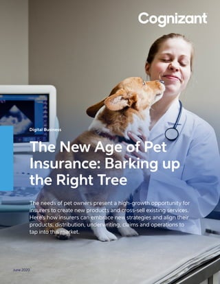 June 2020
Digital Business
The New Age of Pet
Insurance: Barking up
the Right Tree	
The needs of pet owners present a high-growth opportunity for
insurers to create new products and cross-sell existing services.
Here’s how insurers can embrace new strategies and align their
products, distribution, underwriting, claims and operations to
tap into this market.
 