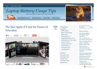 Home     Laptop Battery Blog



Laptop Battery Usage Tips
                                     Battery blog about laptop battery faq, battery news

                     bestlaptopbattery.co.uk   Technology news     Battery Wiki    Battery News




The New Apple iTV and the Future of                                                    No v
                                                                                                  Categories                    Search...
                                                                                       26         Categories
Television                                                                                         Battery News
                                                                                                                               Recent Posts
                                                                                                   Battery Technology
                                                                                                                               Dell Laptop Battery
                                                                                                   Battery Wiki                Frequently Asked
  Like   1                3             2                 2
                                                                                                   batteryfast.com             Questions
                                                                                                   bestlaptopbattery.co.uk     How to extend your
                                                                                                   Laptop Battery Care Guide   acer laptop battery life

                                                                                                   Laptop Reviews              How to Temporarily Fix
                                                                                                                               iPhone Ultrasn0w
                                                                                                   Laptop Usage Tips
                                                                                                                               Battery Drain Issue
                                                                                                   Social Network
                                                                                                                               Top 10 tips for
                                                                                                   Technology news             mastering the iPad
                                                                                                   Uncategorized               Extending iPod Battery
                                                                                                                               Life Tips
                                                                                                  Archive                      Lenovo ThinkPad Tablet
                                                                                                  December 2011                18382DG Full Review

                                                                                                  November 2011                Development boosts
                                                                                                                               lithium-ion laptop
                                                                                                  October 2011
                                                                                                                               battery power by 8-fold
                                                                                                  September 2011
                                                                                                                               Maintain and
                                                                                                  August 2011                  Troubleshooting Your
                                                                                                                               Laptop Battery Issues

                                                                                                                                            PDFmyURL.com
 
