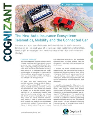 •	 Cognizant Reports




The New Auto Insurance Ecosystem:
Telematics, Mobility and the Connected Car
Insurers and auto manufacturers worldwide have set their focus on
telematics as the next wave of creating deeper customer relationships,
resulting in a convergence of new business models for the connected
lifestyle.

     Executive Summary                                       have traditionally assessed risk and determined
     With the increased use of mobile communications,        premiums based on group behavior (typically
     the stage is set for property and casualty insurers     demographics-based) and proxy variables such as
     to develop more meaningful and mutually ben-            credit scores.1
     eficial relationships with policyholders. Nowhere
     is this more clear than in auto/motor insurance,        As insurers’ risk models become more sophis-
     where advances in machine-to-machine (M2M)              ticated through the use of analytics applied to
     communication, or telematics, are rippling across       UBI-generated data, a more precise driver profile
     the marketplace, generating data to more pre-           will emerge. Analytics will also streamline and
     cisely assess risk and reward for policyholders         automate claims processes with real-time alerts
     who adhere to safe driving practices.                   and triggers, further reducing expenses for the
                                                             insurer and validating a better segmented book
     For some time, auto manufacturers have                  of business.
     provided connected vehicle services to discern-
     ing drivers. This includes GPS, emergency noti-         As such, telematics-supported UBI programs are
     fication, roadside assistance, concierge services       upending the traditional auto insurance business
     and other offerings. Today, devices self-installed      model. These programs benefit both insurers
     or plugged into a vehicle’s onboard diagnos-            and consumers by providing data for better risk
     tics (OBD) port, or professionally-installed black      assessment, as well as incentive-based, “pay-as-
     boxes, transmit driving behavior and mileage            you-drive” (PAYD) programs. This translates into
     data directly to carriers’ back offices. As a result,   more accurately priced insurance premiums and
     many carriers and brokers worldwide are lever-          discounts for good driving behavior. By embracing
     aging telematics data to create more precise            telematics-informed UBI programs, our research
     rating variables that underpin new usage-based          shows, insurers can reap substantial returns on
     insurance (UBI) products. This represents a sea         investment, as well as secure a stronger book of
     change in policy underwriting, where models             business, with reduced losses.




      cognizant reports | august 2012
 