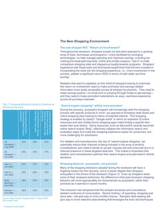 The New Shopping Environment
                                                                                                           The new shopper ROI: “Return on Involvement”
                                                                                                           Throughout the recession, shoppers sought out and were exposed to a growing
                                                                                                           array of tools, techniques and programs—many facilitated by emerging
                                                                                                           technologies—to help manage spending and maximize savings, including list-
                                                                                                           making and meal-planning tools, online and mobile coupons, "opt-in" e-mails,
                                                                                                           comparison shopping sites and stepped-up loyalty/rewards programs. Shoppers’
                                                                                                           experience with these tools and techniques taught them that the time invested in
                                                                                                           incorporating the tools into the shopping experience, i.e., more involvement in the
                                                                                                           process, yielded a significant return (ROI) in terms of both dollar and time
                                                                                                           savings.

                                                                                                           Retailers that want to capitalize on this trend of shoppers looking to maximize
                                                                                                           this return on involvement need to make promotion and savings-related
                                                                                                           information more easily accessible across all shopper touchpoints. They need to
                                                                                                           make savings explicit—no small print or jumping through hoops to get savings—
                                                                                                           and they need to make promotion redemptions an easy, seamless experience
                                                                                                           across all purchase channels.
Fig. 2: Shopping Behaviors Likely to Continue as
                                                                                                           “Search-engine shopping” will be more prevalent
Economy Improves
                                                                                                           During the recovery, purposeful shoppers will increasingly start the shopping
                   sales/deals
                   Taking advantage of good
                   Deal-seeking Behaviors:



                                               only things I truly need
                                               Limiting Behaviors: Buying

                                                                            end brands
                                                                            instead of national or high-
                                                                            Buying more store brands
                                                                            Trading-down Behaviors:




                                                                                                           process with specific products in mind—as opposed to browsing retail stores and
                                                                                                           online shopping sites looking for items of potential interest. This shopping
                                                                                                           strategy is enabled by today’s “Google world” in which an explosion of online
                                                                                                           resources and new mobile phone shopping apps make finding a specific item
                                                                                                           easier than ever before. Some resources, such as Microsoft’s recently launched
                                                                                                           online search engine “Bing”, effectively collapse the information search and
                                                                                                           evaluation steps and make the shopping experience easier for consumers, but
                                                                                                           more challenging for advertisers.

  All                    43%                  38%                                   23%                    For retailers and manufacturers, the rise of “search-engine shopping” can
  shoppers —                                                                                               potentially reduce their chances of being included in the array of product
  Aug 2008                                                                                                 considerations and make it harder to up-sell, impulse sell and cross-sell due to a
  All                    35%                  32%                                   17%                    reduced presence in these targeted searches. This makes it imperative that
  shoppers —                                                                                               retailers and manufacturers optimize their search engine and paid search vehicle
  Oct 2009                                                                                                 decisions.

  Gen Y—                 23%                  21%                                   12%                    Shopping behavior: purposeful, not panicked
  Oct 2009
                                                                                                           Many of the shopping behaviors adopted during the recession will have a
  Gen X—                 33%                  29%                                   15%
                                                                                                           lingering impact into the recovery, but to a lesser degree than shoppers
  Oct 2009                                                                                                 anticipated in the throes of the recession (Figure 2). Even as shoppers retain
                                                                                                           some of their recession behaviors, the difference is that post-recession shopping
  Baby                   39%                  35%                                   18%                    behavior will more appropriately be characterized as purposeful, rather than
  Boomers—                                                                                                 panicked as it seemed in recent months.
  Oct 2009

  Seniors —              36%                  34%                                   19%                    The recession has tempered both the rampant excesses and overzealous
  Oct 2009                                                                                                 idealism extremes of consumption. Severe limiting—of spending, shopping and
                                                                                                           store sets—will give way to more mindful choices. Rampant deal-seeking will
Source: Retail Forward ShopperScapeTM, August 2008
and October 2009                                                                                           give way to more selective deal-seeking that leverages the tools and techniques

 PricewaterhouseCoopers
 