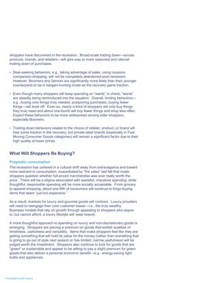 shoppers have discovered in the recession. Broad-scale trading down—across
   products, brands, and retailers—will give way to more reasoned and rational
   trading down of purchases.

   • Deal-seeking behaviors, e.g., taking advantage of sales, using coupons,
      comparison shopping, will not be completely abandoned post-recession.
      However, Boomers and Seniors are significantly more likely than their younger
      counterparts to be in bargain-hunting mode as the recovery gains traction.

   • Even though many shoppers will keep spending on “wants” in check, “wants”
      are steadily being reintroduced into the equation. Overall, limiting behaviors—
      e.g., buying only things truly needed, postponing purchases, buying fewer
      things—will level off. Even so, nearly a third of shoppers will only buy things
      they truly need and about one-fourth will buy fewer things and shop less often.
      Expect these behaviors to be more widespread among older shoppers,
      especially Boomers.

   • Trading-down behaviors related to the choice of retailer, product, or brand will
      lose some traction in the recovery, but private label brands (especially in Fast
      Moving Consumer Goods categories) will remain a significant factor due to their
      high quality at lower prices.


   What Will Shoppers Be Buying?
   Pragmatic consumption
   The recession has ushered in a cultural shift away from extravagance and toward
   more restraint in consumption, exacerbated by “fire sales” last fall that made
   shoppers question whether full-priced merchandise was ever really worth the
   price. There will be a stigma associated with wasteful, impulsive spending, while
   thoughtful, responsible spending will be more socially acceptable. From grocery
   to apparel shopping, about one-fifth of consumers will continue to forgo buying
   items that seem “just too expensive.”

   As a result, markets for luxury and gourmet goods will contract. Luxury providers
   will need to reengage their core customer bases—i.e., the truly wealthy.
   Business models that rely on growth through appealing to shoppers who aspire
   to, but cannot afford, a luxury lifestyle will need rework.

   A more thoughtful approach to spending on luxury and non-discretionary goods is
   emerging. Shoppers are placing a premium on goods that exhibit qualities of
   timeliness, usefulness and versatility. Items that make shoppers feel like they are
   getting something that will hold its value for the money (rather than something that
   is going to go out of style next season or has limited, narrow usefulness) will be
   judged worth the investment. Shoppers also continue to look for goods that are
   "green" or sustainable and appear to be willing to pay a slight premium for green
   goods that also deliver a personal economic benefit—e.g., energy-saving light
   bulbs and appliances.




PricewaterhouseCoopers
 
