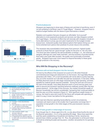 Practical pleasures
                                                         Shoppers are beginning to show signs of being sick and tired of sacrificing, even if
                                                         not yet exhibiting a full-blown case of “frugal fatigue.” However, shoppers have to
                                                         balance budget realities with the desire to give themselves a reward.

                                                         Retailers and suppliers that give shoppers an affordable “do-it-yourself”
                                                         alternative to more expensive products and services can help shoppers combat
                                                         this frugal fatigue. Examples of offers that will resonate with shoppers include at-
Fig 3: Median Household Wealth of Boomers                home alternatives to pricey spa and salon treatments for the budget-minded
                                                         beauty lover, restaurant-quality meal takeout options that replace dining out, and
                                                         home entertainment options that substitute for pricier leisure time activities.

                                                         The recession also exacerbated a trend away from premium, highest-quality
                                                         products to those that are “good enough” quality for the price vs. the very best.
                                                         The trend has been fueled by the democratization of design—i.e., the extension of
                                                         designer offerings into mass retail channels—and the evolution of private brands
                                                         that match (and quite often exceed) the quality and functionality of branded
                                                         goods. Shoppers have even more reason to respond favorably to these good-
                                                         enough products in the recovery.
Source: Center for Economic and Policy Research



                                                         Who Will Be Shopping in the Recovery?

                                                         Boomers will not lead shoppers into the recovery
                                                         Hit hard by the effects of the recession at a point of in life when financial
                                                         commitments loom large and retirement is on the horizon, the huge Baby Boomer
                                                         generation (82 million, 37% of all households) will not be able to quickly lead the
                                                         way out of the recession as it did after the past two recessions. In the early 1990s,
                                                         the Baby Boomers were at a life stage characterized by high spending, and their
                                                         appetite for material goods seemed insatiable. During the post-dot.com bust at
Fig. 4: Characteristics of Gen X and Gen Y               the start of this decade, many Baby Boomers were in prime earning years and
                         Gen X                           able to resume pre-recession spending behaviors relatively quickly after that less
 Positive        Entering peak spending years           severe downturn. At the edge of this recovery, the median household wealth of
                 Big spending life stage: kids and
                  homes                                  Boomer households has shrunk considerably, hampering their continued ability to
                                                         lead the way out of this recession (Figure 3). With significant wealth losses to
 Negative        With Boomers staying in workforce
                  longer, harder for Gen X to advance    recoup, the need to save and invest for the future will compete with spending at
                 Paying down debt                       retail in a way it never has before for this generation.
                 Serious about saving
                            Gen Y                        With near-term Boomer spending handcuffed by current circumstances,
 Positive        Younger = more discretionary           marketers will need to look to the smaller Gen X generation and large Gen Y
                  income
                                                         population to fuel growth in the initial stages of the post-recession recovery
                 Tech lifestyle is a need not a want;
                  i.e., will spend on technology         (Figure 4).
                 Leading edge entering household-
                  formation years                        Gen X fuels growth in initial stage of recovery
 Negative        Less recession falloff = less          Even though Gen X—those aged 29 to 45—is only about three-fourths the size of
                  recovery rebound
                 Spending shaped by tighter credit      the Boomer generation—it is in a big spending life stage. Many have spent the
                 A fragmented and difficult segment     past few years establishing a household and starting a family: seventy-one
                  to reach with conventional marketing   percent have children younger than 18. Plus, this generation is at the point when
                  approaches                             it should be entering its peak earning years—another net positive for its spending
Source: Retail Forward                                   outlook.

PricewaterhouseCoopers
 