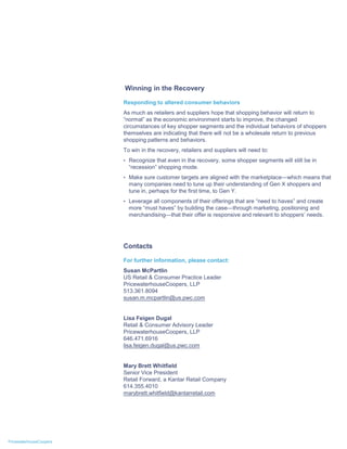 Winning in the Recovery

                         Responding to altered consumer behaviors
                         As much as retailers and suppliers hope that shopping behavior will return to
                         “normal” as the economic environment starts to improve, the changed
                         circumstances of key shopper segments and the individual behaviors of shoppers
                         themselves are indicating that there will not be a wholesale return to previous
                         shopping patterns and behaviors.
                         To win in the recovery, retailers and suppliers will need to:
                         • Recognize that even in the recovery, some shopper segments will still be in
                           “recession” shopping mode.
                         • Make sure customer targets are aligned with the marketplace—which means that
                           many companies need to tune up their understanding of Gen X shoppers and
                           tune in, perhaps for the first time, to Gen Y.
                         • Leverage all components of their offerings that are “need to haves” and create
                           more “must haves” by building the case—through marketing, positioning and
                           merchandising—that their offer is responsive and relevant to shoppers’ needs.




                         Contacts

                         For further information, please contact:
                         Susan McPartlin
                         US Retail & Consumer Practice Leader
                         PricewaterhouseCoopers, LLP
                         513.361.8094
                         susan.m.mcpartlin@us.pwc.com


                         Lisa Feigen Dugal
                         Retail & Consumer Advisory Leader
                         PricewaterhouseCoopers, LLP
                         646.471.6916
                         lisa.feigen.dugal@us.pwc.com


                         Mary Brett Whitfield
                         Senior Vice President
                         Retail Forward, a Kantar Retail Company
                         614.355.4010
                         marybrett.whitfield@kantarretail.com




PricewaterhouseCoopers
 