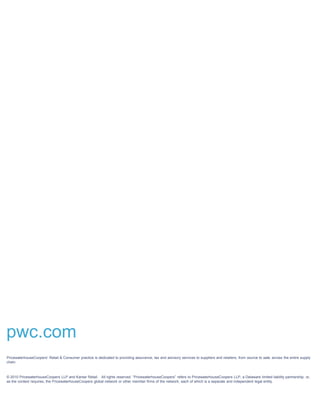 pwc.com
PricewaterhouseCoopers’ Retail & Consumer practice is dedicated to providing assurance, tax and advisory services to suppliers and retailers, from source to sale, across the entire supply
chain.



© 2010 PricewaterhouseCoopers LLP and Kantar Retail. All rights reserved. “PricewaterhouseCoopers” refers to PricewaterhouseCoopers LLP, a Delaware limited liability partnership, or,
as the context requires, the PricewaterhouseCoopers global network or other member firms of the network, each of which is a separate and independent legal entity.
 
