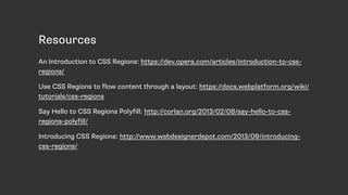 Resources
An Introduction to CSS Regions: https://dev.opera.com/articles/introduction-to-css-
regions/
Use CSS Regions to flow content through a layout: https://docs.webplatform.org/wiki/
tutorials/css-regions
Say Hello to CSS Regions Polyfill: http://corlan.org/2013/02/08/say-hello-to-css-
regions-polyfill/
Introducing CSS Regions: http://www.webdesignerdepot.com/2013/09/introducing-
css-regions/
 