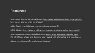 Resources
How to Get Started with CSS Shapes: http://www.webdesignerdepot.com/2015/03/
how-to-get-started-with-css-shapes/
A List Apart: http://alistapart.com/article/css-shapes-101
HTML5 Rocks: http://www.html5rocks.com/en/tutorials/shapes/getting-started/
How to prepare images using Photoshop: http://blogs.adobe.com/webplatform/
2014/03/11/add-shape-and-depth-to-your-layout-with-photoshop-and-css-shapes/
Adobe: http://webplatform.adobe.com/shapes/
 