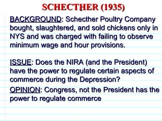 SCHECTHER (1935) BACKGROUND : Schecther Poultry Company bought, slaughtered, and sold chickens only in NYS and was charged with failing to observe minimum wage and hour provisions. ISSUE : Does the NIRA (and the President) have the power to regulate certain aspects of commerce during the Depression? OPINION : Congress, not the President has the power to regulate commerce                              