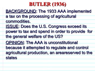 BUTLER (1936) BACKGROUND : The 1933 AAA implemented a tax on the processing of agricultural commodities. ISSUE : Does the U.S. Congress exceed its power to tax and spend in order to provide  for the general welfare of the US? OPINION : The AAA is unconstitutional because it attempted to regulate and control agricultural production, an areareserved to the states                              