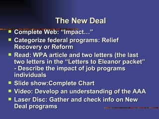 The New Deal Complete Web: “Impact…” Categorize federal programs: Relief Recovery or Reform Read: WPA article and two letters (the last two letters in the “Letters to Eleanor packet” - Describe the impact of job programs individuals  Slide show:Complete Chart Video: Develop an understanding of the AAA Laser Disc: Gather and check info on New Deal programs 
