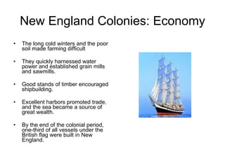 New England Colonies: Economy The long cold winters and the poor soil made farming difficult They quickly harnessed water power and established grain mills and sawmills.  Good stands of timber encouraged shipbuilding. Excellent harbors promoted trade, and the sea became a source of great wealth.  By the end of the colonial period, one-third of all vessels under the British flag were built in New England.  