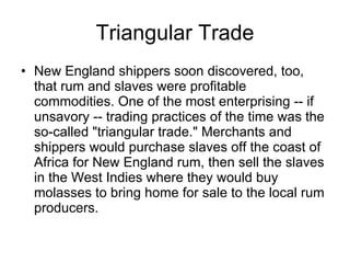 Triangular Trade New England shippers soon discovered, too, that rum and slaves were profitable commodities. One of the most enterprising -- if unsavory -- trading practices of the time was the so-called "triangular trade." Merchants and shippers would purchase slaves off the coast of Africa for New England rum, then sell the slaves in the West Indies where they would buy molasses to bring home for sale to the local rum producers.  