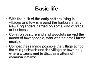 Basic life With the bulk of the early settlers living in villages and towns around the harbors, many New Englanders carried on some kind of trade or business.  Common pastureland and woodlots served the needs of townspeople, who worked small farms nearby.  Compactness made possible the village school, the village church and the village or town hall, where citizens met to discuss matters of common interest.  