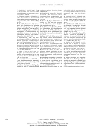 n engl j med 383;4  nejm.org  July 23, 2020378
Coffee, Caffeine, and Health
73.	 Xia J, Chen J, Xue J-X, Yang J, Wang
Z-J. An up-to-date meta-analysis of coffee
consumption and risk of prostate cancer.
Urol J 2017;​14:​4079-88.
74.	 Lafranconi A, Micek A, Galvano F, et al.
Coffee decreases the risk of endometrial
cancer: a dose-response meta-analysis of
prospective cohort studies. Nutrients 2017;​
9:​1223.
75.	 Chan ESL, Montesinos MC, Fernan-
dez P, et al. Adenosine A(2A) receptors
play a role in the pathogenesis of hepatic
cirrhosis. Br J Pharmacol 2006;​148:​1144-55.
76.	 Klemmer I, Yagi S, Gressner OA. Oral
application of 1,7-dimethylxanthine (pa-
raxanthine) attenuates the formation of
experimental cholestatic liver fibrosis.
Hepatol Res 2011;​41:​1094-109.
77.	 Hosaka S, Kawa S, Aoki Y, et al. Hepa-
tocarcinogenesis inhibition by caffeine in
ACI rats treated with 2-acetylaminofluo-
rene. Food Chem Toxicol 2001;​39:​557-61.
78.	 Cardin R, Piciocchi M, Martines D,
Scribano L, Petracco M, Farinati F. Effects
of coffee consumption in chronic hepati-
tis C: a randomized controlled trial. Dig
Liver Dis 2013;​45:​499-504.
79.	 Zhang Y-P, Li W-Q, Sun Y-L, Zhu R-T,
Wang W-J. Systematic review with meta-
analysis: coffee consumption and the risk
of gallstone disease. Aliment Pharmacol
Ther 2015;​42:​637-48.
80.	 Larsson SC, Giovannucci EL, Wolk A.
Coffee consumption and risk of gallblad-
der cancer in a prospective study. J Natl
Cancer Inst 2017;​109:​1-3.
81.	 Lillemoe KD, Magnuson TH, High RC,
Peoples GE, Pitt HA. Caffeine prevents
cholesterol gallstone formation. Surgery
1989;​106:​400-7.
82.	 Douglas BR, Jansen JB, Tham RT,
Lamers CB. Coffee stimulation of chole-
cystokinin release and gallbladder con-
traction in humans. Am J Clin Nutr 1990;​
52:​553-6.
83.	 Ferraro PM, Taylor EN, Gambaro G,
Curhan GC. Soda and other beverages
and the risk of kidney stones. Clin J Am
Soc Nephrol 2013;​8:​1389-95.
84.	 Xu K, Di Luca DG, Orrú M, Xu Y, Chen
J-F, Schwarzschild MA. Neuroprotection
by caffeine in the MPTP model of Parkin-
son’s disease and its dependence on ade-
nosine A2A receptors. Neuroscience 2016;​
322:​129-37.
85.	 Lucas M, O’Reilly EJ, Pan A, et al. Cof-
fee, caffeine, and risk of completed sui-
cide: results from three prospective co-
horts of American adults. World J Biol
Psychiatry 2014;​15:​377-86.
86.	 Tanskanen A, Tuomilehto J, Viinamä-
ki H, Vartiainen E, Lehtonen J, Puska P.
Heavy coffee drinking and the risk of sui-
cide. Eur J Epidemiol 2000;​16:​789-91.
87.	 Larsson SC, Orsini N. Coffee con-
sumption and risk of dementia and Alz­
heimer’s disease: a dose-response meta-
analysis of prospective studies. Nutrients
2018;​10:​1501.
88.	 Loftfield E, Cornelis MC, Caporaso N,
Yu K, Sinha R, Freedman N. Association
of coffee drinking with mortality by ge-
netic variation in caffeine metabolism:
findings from the UK Biobank. JAMA In-
tern Med 2018;​178:​1086-97.
89.	 Freedman ND, Park Y, Abnet CC, Hol-
lenbeck AR, Sinha R. Association of cof-
fee drinking with total and cause-specific
mortality. N Engl J Med 2012;​366:​1891-
904.
90.	Tamakoshi A, Lin Y, Kawado M, et al.
Effect of coffee consumption on all-cause
and total cancer mortality: findings from
the JACC study. Eur J Epidemiol 2011;​26:​
285-93.
91.	 Park SY, Freedman ND, Haiman CA,
Le Marchand L, Wilkens LR, Setiawan
VW. Association of Coffee Consumption
With Total and Cause-Specific Mortality
Among Nonwhite Populations. Ann In-
tern Med 2017;​167:​228-35.
92.	 Chen L-W, Fitzgerald R, Murrin CM,
Mehegan J, Kelleher CC, Phillips CM. As-
sociations of maternal caffeine intake
with birth outcomes: results from the
Lifeways Cross Generation Cohort Study.
Am J Clin Nutr 2018;​108:​1301-8.
93.	 Gaskins AJ, Rich-Edwards JW, Wil-
liams PL, Toth TL, Missmer SA, Chavarro
JE. Pre-pregnancy caffeine and caffeinat-
ed beverage intake and risk of spontane-
ous abortion. Eur J Nutr 2018;​57:​107-17.
94.	 Bech BH, Obel C, Henriksen TB, Ol-
sen J. Effect of reducing caffeine intake
on birth weight and length of gestation:
randomised controlled trial. BMJ 2007;​
334:​409.
95.	 Dietary guidelines for Americans,
2015-2020. 8th ed. Washington, DC:​De-
partment of Agriculture, December 2015
(https://health​.gov/​dietaryguidelines/​2015/​
resources/​2015​-­2020_Dietary_Guidelines​
.pdf).
Copyright © 2020 Massachusetts Medical Society.
The New England Journal of Medicine
Downloaded from nejm.org by La Forme Parlons-en on September 6, 2020.
Copyright © 2020 Massachusetts Medical Society. All rights reserved.
 