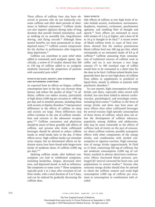 n engl j med 383;4  nejm.org  July 23, 2020372
The new engl and jour nal of medicine
These effects of caffeine have also been ob-
served in persons who do not habitually con-
sume caffeine and after short periods of absti-
nence in habitual consumers.33
Caffeine intake
can also improve vigilance during tasks of long
duration that provide limited stimulation, such
as working on an assembly line, long-distance
driving, and flying aircraft.18
Although these
mental benefits are most pronounced in sleep-
deprived states,18,34
caffeine cannot compensate
for the decline in performance after long-term
sleep deprivation.35
Caffeine can contribute to pain relief when
added to commonly used analgesic agents. Spe-
cifically, a review of 19 studies showed that 100
to 130 mg of caffeine added to an analgesic
modestly increased the proportion of patients
with successful pain relief.4
Effects on Sleep, Anxiety, and Hydration
and Withdrawal Symptoms
As expected from its effects on fatigue, caffeine
consumption later in the day can increase sleep
latency and reduce the quality of sleep.19
In ad-
dition, caffeine can induce anxiety, particularly
at high doses (200 mg per occasion or 400 mg
per day) and in sensitive persons, including those
with anxiety or bipolar disorders.20
Interpersonal
differences in the effects of caffeine on sleep
and anxiety are large. These differences may
reflect variation in the rate of caffeine metabo-
lism and variants in the adenosine receptor
gene.14,36
Caffeine consumers and physicians
should be aware of these possible side effects of
caffeine, and persons who drink caffeinated
beverages should be advised to reduce caffeine
intake or avoid intake later in the day, if these
effects occur. High caffeine intake can stimulate
urine output, but no detrimental effects on hy-
dration status have been found with longer-term
intake of moderate doses of caffeine (≤400 mg
per day).29,37
Quitting caffeine intake after habitual con-
sumption can lead to withdrawal symptoms,
including headaches, fatigue, decreased alert-
ness, and depressed mood, as well as influenza-
like symptoms in some cases.38
These symptoms
typically peak 1 to 2 days after cessation of caf-
feine intake, with a total duration of 2 to 9 days,
and can be reduced by gradually decreasing the
caffeine dose.
Toxic Effects
Side effects of caffeine at very high levels of in-
take include anxiety, restlessness, nervousness,
dysphoria, insomnia, excitement, psychomotor
agitation, and rambling flow of thought and
speech.20
Toxic effects are estimated to occur
with intakes of 1.2 g or higher, and a dose of 10
to 14 g is thought to be fatal.39
A recent review
of blood caffeine levels in cases of fatal over-
doses showed that the median postmortem
blood caffeine level was 180 mg per liter, which
corresponds to an estimated intake of 8.8 g of
caffeine.40
Caffeine poisoning from consump-
tion of traditional sources of caffeine such as
coffee and tea is rare because a very large
amount (75 to 100 standard cups of coffee)
would have to be consumed in a short time for
the dose to be fatal. Caffeine-related deaths have
generally been due to very high doses of caffeine
from tablets or supplements in powdered or
liquid form, mostly in athletes or patients with
psychiatric disorders.41
In case reports, high consumption of energy
drinks and shots, especially when mixed with
alcohol, has also been linked to adverse cardio-
vascular, psychological, and neurologic events,
including fatal events.42
Caffeine in the form of
energy drinks and shots may have more ad-
verse effects than other caffeinated beverages
for several reasons: high episodic consumption
of these forms of caffeine, which does not al-
low the development of caffeine tolerance;
popularity among children and adolescents,
who may be more vulnerable to the effects of
caffeine; lack of clarity on the part of consum-
ers about caffeine content; possible synergistic
effects with other components of the energy
drinks; and combination with alcohol con-
sumption or vigorous exertion. High consump-
tion of energy drinks (approximately 34 fluid
oz [1 liter], containing 320 mg of caffeine), but
not moderate consumption (≤200 mg of caf-
feine), resulted in adverse short-term cardiovas-
cular effects (increased blood pressure, pro-
longed QT interval corrected for heart rate, and
palpitations) in several studies.42
Persons who
consume energy drinks should thus be advised
to check the caffeine content and avoid high
consumption (200 mg of caffeine per occa-
sion) or consumption in combination with al-
cohol.
The New England Journal of Medicine
Downloaded from nejm.org by La Forme Parlons-en on September 6, 2020.
Copyright © 2020 Massachusetts Medical Society. All rights reserved.
 