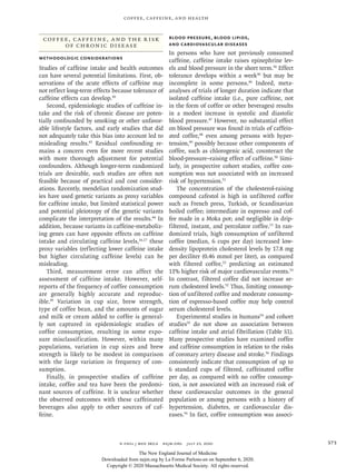 n engl j med 383;4  nejm.org  July 23, 2020 373
Coffee, Caffeine, and Health
Coffee, Caffeine, and the Risk
of Chronic Disease
Methodologic Considerations
Studies of caffeine intake and health outcomes
can have several potential limitations. First, ob-
servations of the acute effects of caffeine may
not reflect long-term effects because tolerance of
caffeine effects can develop.30
Second, epidemiologic studies of caffeine in-
take and the risk of chronic disease are poten-
tially confounded by smoking or other unfavor-
able lifestyle factors, and early studies that did
not adequately take this bias into account led to
misleading results.43
Residual confounding re-
mains a concern even for more recent studies
with more thorough adjustment for potential
confounders. Although longer-term randomized
trials are desirable, such studies are often not
feasible because of practical and cost consider-
ations. Recently, mendelian randomization stud-
ies have used genetic variants as proxy variables
for caffeine intake, but limited statistical power
and potential pleiotropy of the genetic variants
complicate the interpretation of the results.44
In
addition, because variants in caffeine-metaboliz-
ing genes can have opposite effects on caffeine
intake and circulating caffeine levels,16,17
these
proxy variables (reflecting lower caffeine intake
but higher circulating caffeine levels) can be
misleading.
Third, measurement error can affect the
­assessment of caffeine intake. However, self-
reports of the frequency of coffee consumption
are generally highly accurate and reproduc-
ible.45
Variation in cup size, brew strength,
type of coffee bean, and the amounts of sugar
and milk or cream added to coffee is general-
ly not captured in epidemiologic studies of
coffee consumption, resulting in some expo-
sure misclassification. However, within many
populations, variation in cup sizes and brew
strength is likely to be modest in comparison
with the large variation in frequency of con-
sumption.
Finally, in prospective studies of caffeine
intake, coffee and tea have been the predomi-
nant sources of caffeine. It is unclear whether
the observed outcomes with these caffeinated
beverages also apply to other sources of caf-
feine.
Blood Pressure, Blood Lipids,
and Cardiovascular Diseases
In persons who have not previously consumed
caffeine, caffeine intake raises epinephrine lev-
els and blood pressure in the short term.30
Effect
tolerance develops within a week30
but may be
incomplete in some persons.46
Indeed, meta-
analyses of trials of longer duration indicate that
isolated caffeine intake (i.e., pure caffeine, not
in the form of coffee or other beverages) results
in a modest increase in systolic and diastolic
blood pressure.47
However, no substantial effect
on blood pressure was found in trials of caffein-
ated coffee,48
even among persons with hyper-
tension,49
possibly because other components of
coffee, such as chlorogenic acid, counteract the
blood-pressure–raising effect of caffeine.50
Simi-
larly, in prospective cohort studies, coffee con-
sumption was not associated with an increased
risk of hypertension.51
The concentration of the cholesterol-raising
compound cafestol is high in unfiltered coffee
such as French press, Turkish, or Scandinavian
boiled coffee; intermediate in espresso and cof-
fee made in a Moka pot; and negligible in drip-
filtered, instant, and percolator coffee.13
In ran-
domized trials, high consumption of unfiltered
coffee (median, 6 cups per day) increased low-
density lipoprotein cholesterol levels by 17.8 mg
per deciliter (0.46 mmol per liter), as compared
with filtered coffee,52
predicting an estimated
11% higher risk of major cardiovascular events.53
In contrast, filtered coffee did not increase se-
rum cholesterol levels.52
Thus, limiting consump-
tion of unfiltered coffee and moderate consump-
tion of espresso-based coffee may help control
serum cholesterol levels.
Experimental studies in humans54
and cohort
studies55
do not show an association between
caffeine intake and atrial fibrillation (Table S1).
Many prospective studies have examined coffee
and caffeine consumption in relation to the risks
of coronary artery disease and stroke.56
Findings
consistently indicate that consumption of up to
6 standard cups of filtered, caffeinated coffee
per day, as compared with no coffee consump-
tion, is not associated with an increased risk of
these cardiovascular outcomes in the general
population or among persons with a history of
hypertension, diabetes, or cardiovascular dis-
eases.56
In fact, coffee consumption was associ-
The New England Journal of Medicine
Downloaded from nejm.org by La Forme Parlons-en on September 6, 2020.
Copyright © 2020 Massachusetts Medical Society. All rights reserved.
 
