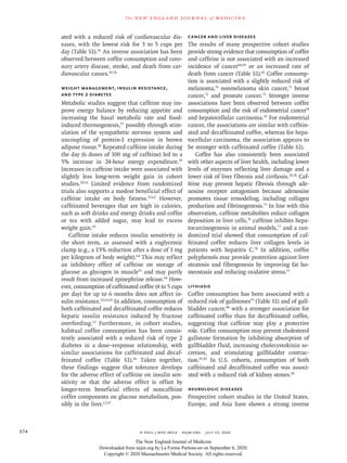 n engl j med 383;4  nejm.org  July 23, 2020374
The new engl and jour nal of medicine
ated with a reduced risk of cardiovascular dis-
eases, with the lowest risk for 3 to 5 cups per
day (Table S1).56
An inverse association has been
observed between coffee consumption and coro-
nary artery disease, stroke, and death from car-
diovascular causes.43,56
Weight Management, Insulin Resistance,
and Type 2 Diabetes
Metabolic studies suggest that caffeine may im-
prove energy balance by reducing appetite and
increasing the basal metabolic rate and food-
induced thermogenesis,57
possibly through stim-
ulation of the sympathetic nervous system and
uncoupling of protein-1 expression in brown
adipose tissue.58
Repeated caffeine intake during
the day (6 doses of 100 mg of caffeine) led to a
5% increase in 24-hour energy expenditure.59
Increases in caffeine intake were associated with
slightly less long-term weight gain in cohort
studies.60,61
Limited evidence from randomized
trials also supports a modest beneficial effect of
caffeine intake on body fatness.32,62
However,
caffeinated beverages that are high in calories,
such as soft drinks and energy drinks and coffee
or tea with added sugar, may lead to excess
weight gain.63
Caffeine intake reduces insulin sensitivity in
the short term, as assessed with a euglycemic
clamp (e.g., a 15% reduction after a dose of 3 mg
per kilogram of body weight).64
This may reflect
an inhibitory effect of caffeine on storage of
glucose as glycogen in muscle31
and may partly
result from increased epinephrine release.64
How-
ever, consumption of caffeinated coffee (4 to 5 cups
per day) for up to 6 months does not affect in-
sulin resistance.32,62,65
In addition, consumption of
both caffeinated and decaffeinated coffee reduces
hepatic insulin resistance induced by fructose
overfeeding.12
Furthermore, in cohort studies,
habitual coffee consumption has been consis-
tently associated with a reduced risk of type 2
diabetes in a dose–response relationship, with
similar associations for caffeinated and decaf-
feinated coffee (Table S1).66
Taken together,
these findings suggest that tolerance develops
for the adverse effect of caffeine on insulin sen-
sitivity or that the adverse effect is offset by
longer-term beneficial effects of noncaffeine
coffee components on glucose metabolism, pos-
sibly in the liver.12,67
Cancer and Liver Diseases
The results of many prospective cohort studies
provide strong evidence that consumption of coffee
and caffeine is not associated with an increased
incidence of cancer68,69
or an increased rate of
death from cancer (Table S1).43
Coffee consump-
tion is associated with a slightly reduced risk of
melanoma,70
nonmelanoma skin cancer,71
breast
cancer,72
and prostate cancer.73
Stronger inverse
associations have been observed between coffee
consumption and the risk of endometrial cancer74
and hepatocellular carcinoma.25
For endometrial
cancer, the associations are similar with caffein-
ated and decaffeinated coffee, whereas for hepa-
tocellular carcinoma, the association appears to
be stronger with caffeinated coffee (Table S1).
Coffee has also consistently been associated
with other aspects of liver health, including lower
levels of enzymes reflecting liver damage and a
lower risk of liver fibrosis and cirrhosis.24,26
Caf-
feine may prevent hepatic fibrosis through ade-
nosine receptor antagonism because adenosine
promotes tissue remodeling, including collagen
production and fibrinogenesis.75
In line with this
observation, caffeine metabolites reduce collagen
deposition in liver cells,76
caffeine inhibits hepa-
tocarcinogenesis in animal models,77
and a ran-
domized trial showed that consumption of caf-
feinated coffee reduces liver collagen levels in
patients with hepatitis C.78
In addition, coffee
polyphenols may provide protection against liver
steatosis and fibrogenesis by improving fat ho-
meostasis and reducing oxidative stress.11
Lithiasis
Coffee consumption has been associated with a
reduced risk of gallstones79
(Table S1) and of gall-
bladder cancer,80
with a stronger association for
caffeinated coffee than for decaffeinated coffee,
suggesting that caffeine may play a protective
role. Coffee consumption may prevent cholesterol
gallstone formation by inhibiting absorption of
gallbladder fluid, increasing cholecystokinin se-
cretion, and stimulating gallbladder contrac-
tion.81,82
In U.S. cohorts, consumption of both
caffeinated and decaffeinated coffee was associ-
ated with a reduced risk of kidney stones.83
Neurologic Diseases
Prospective cohort studies in the United States,
Europe, and Asia have shown a strong inverse
The New England Journal of Medicine
Downloaded from nejm.org by La Forme Parlons-en on September 6, 2020.
Copyright © 2020 Massachusetts Medical Society. All rights reserved.
 
