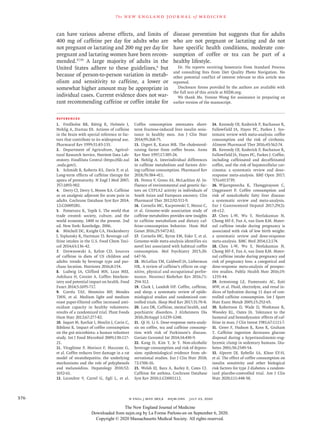 n engl j med 383;4  nejm.org  July 23, 2020376
The new engl and jour nal of medicine
can have various adverse effects, and limits of
400 mg of caffeine per day for adults who are
not pregnant or lactating and 200 mg per day for
pregnant and lactating women have been recom-
mended.37,95
A large majority of adults in the
United States adhere to these guidelines,6
but
because of person-to-person variation in metab-
olism and sensitivity to caffeine, a lower or
somewhat higher amount may be appropriate in
individual cases. Current evidence does not war-
rant recommending caffeine or coffee intake for
disease prevention but suggests that for adults
who are not pregnant or lactating and do not
have specific health conditions, moderate con-
sumption of coffee or tea can be part of a
healthy lifestyle.
Dr. Hu reports receiving honoraria from Standard Process
and consulting fees from Diet Quality Photo Navigation. No
other potential conflict of interest relevant to this article was
reported.
Disclosure forms provided by the authors are available with
the full text of this article at NEJM.org.
We thank Ms. Yvonne Wong for assistance in preparing an
earlier version of the manuscript.
References
1.	 Fredholm BB, Bättig K, Holmén J,
Nehlig A, Zvartau EE. Actions of caffeine
in the brain with special reference to fac-
tors that contribute to its widespread use.
Pharmacol Rev 1999;​51:​83-133.
2.	 Department of Agriculture, Agricul-
tural Research Service, Nutrient Data Lab-
oratory. FoodData Central (https://fdc​.nal​
.usda​.gov/​).
3.	 Schmidt B, Roberts RS, Davis P, et al.
Long-term effects of caffeine therapy for
apnea of prematurity. N Engl J Med 2007;​
357:​1893-902.
4.	 Derry CJ, Derry S, Moore RA. Caffeine
as an analgesic adjuvant for acute pain in
adults. Cochrane Database Syst Rev 2014;​
12:​CD009281.
5.	 Pomeranz K, Topik S. The world that
trade created: society, culture, and the
world economy, 1400 to the present. 2nd
ed. New York:​Routledge, 2006.
6.	 Mitchell DC, Knight CA, Hockenberry
J, Teplansky R, Hartman TJ. Beverage caf-
feine intakes in the U.S. Food Chem Toxi-
col 2014;​63:​136-42.
7.	 Drewnowski A, Rehm CD. Sources
of caffeine in diets of US children and
adults: trends by beverage type and pur-
chase location. Nutrients 2016;​8:​154.
8.	 Ludwig IA, Clifford MN, Lean MEJ,
Ashihara H, Crozier A. Coffee: biochem-
istry and potential impact on health. Food
Funct 2014;​5:​1695-717.
9.	 Corrêa TAF, Monteiro MP, Mendes
TMN, et al. Medium light and medium
roast paper-filtered coffee increased anti-
oxidant capacity in healthy volunteers:
results of a randomized trial. Plant Foods
Hum Nutr 2012;​67:​277-82.
10.	 Jaquet M, Rochat I, Moulin J, Cavin C,
Bibiloni R. Impact of coffee consumption
on the gut microbiota: a human volunteer
study. Int J Food Microbiol 2009;​130:​117-
21.
11.	 Vitaglione P, Morisco F, Mazzone G,
et al. Coffee reduces liver damage in a rat
model of steatohepatitis: the underlying
mechanisms and the role of polyphenols
and melanoidins. Hepatology 2010;​52:​
1652-61.
12.	 Lecoultre V, Carrel G, Egli L, et al.
Coffee consumption attenuates short-
term fructose-induced liver insulin resis-
tance in healthy men. Am J Clin Nutr
2014;​99:​268-75.
13.	 Urgert R, Katan MB. The cholesterol-
raising factor from coffee beans. Annu
Rev Nutr 1997;​17:​305-24.
14.	 Nehlig A. Interindividual differences
in caffeine metabolism and factors driv-
ing caffeine consumption. Pharmacol Rev
2018;​70:​384-411.
15.	 Perera V, Gross AS, McLachlan AJ. In-
fluence of environmental and genetic fac-
tors on CYP1A2 activity in individuals of
South Asian and European ancestry. Clin
Pharmacol Ther 2012;​92:​511-9.
16.	 Cornelis MC, Kacprowski T, Menni C,
et al. Genome-wide association study of
caffeine metabolites provides new insights
to caffeine metabolism and dietary caf-
feine-consumption behavior. Hum Mol
Genet 2016;​25:​5472-82.
17.	 Cornelis MC, Byrne EM, Esko T, et al.
Genome-wide meta-analysis identifies six
novel loci associated with habitual coffee
consumption. Mol Psychiatry 2015;​20:​
647-56.
18.	 McLellan TM, Caldwell JA, Lieberman
HR. A review of caffeine’s effects on cog-
nitive, physical and occupational perfor-
mance. Neurosci Biobehav Rev 2016;​71:​
294-312.
19.	 Clark I, Landolt HP. Coffee, caffeine,
and sleep: a systematic review of epide-
miological studies and randomized con-
trolled trials. Sleep Med Rev 2017;​31:​70-8.
20.	 Lara DR. Caffeine, mental health, and
psychiatric disorders. J Alzheimers Dis
2010;​20:​Suppl 1:​S239-S248.
21.	 Qi H, Li S. Dose-response meta-analy-
sis on coffee, tea and caffeine consump-
tion with risk of Parkinson’s disease.
Geriatr Gerontol Int 2014;​14:​430-9.
22.	 Kang D, Kim Y, Je Y. Non-alcoholic
beverage consumption and risk of depres-
sion: epidemiological evidence from ob-
servational studies. Eur J Clin Nutr 2018;​
72:​1506-16.
23.	 Welsh EJ, Bara A, Barley E, Cates CJ.
Caffeine for asthma. Cochrane Database
Syst Rev 2010;​1:​CD001112.
24.	 Kennedy OJ, Roderick P, Buchanan R,
Fallowfield JA, Hayes PC, Parkes J. Sys-
tematic review with meta-analysis: coffee
consumption and the risk of cirrhosis.
Aliment Pharmacol Ther 2016;​43:​562-74.
25.	 Kennedy OJ, Roderick P, Buchanan R,
Fallowfield JA, Hayes PC, Parkes J. Coffee,
including caffeinated and decaffeinated
coffee, and the risk of hepatocellular car-
cinoma: a systematic review and dose-
response meta-analysis. BMJ Open 2017;​
7(5):​e013739.
26.	 Wijarnpreecha K, Thongprayoon C,
Ungprasert P. Coffee consumption and
risk of nonalcoholic fatty liver disease:
a systematic review and meta-analysis.
Eur J Gastroenterol Hepatol 2017;​29(2):​
e8-e12.
27.	 Chen L-W, Wu Y, Neelakantan N,
Chong MF-F, Pan A, van Dam RM. Mater-
nal caffeine intake during pregnancy is
associated with risk of low birth weight:
a systematic review and dose-response
meta-analysis. BMC Med 2014;​12:​174.
28.	 Chen L-W, Wu Y, Neelakantan N,
Chong MF-F, Pan A, van Dam RM. Mater-
nal caffeine intake during pregnancy and
risk of pregnancy loss: a categorical and
dose-response meta-analysis of prospec-
tive studies. Public Health Nutr 2016;​19:​
1233-44.
29.	 Armstrong LE, Pumerantz AC, Roti
MW, et al. Fluid, electrolyte, and renal in-
dices of hydration during 11 days of con-
trolled caffeine consumption. Int J Sport
Nutr Exerc Metab 2005;​15:​252-65.
30.	 Robertson D, Wade D, Workman R,
Woosley RL, Oates JA. Tolerance to the
humoral and hemodynamic effects of caf-
feine in man. J Clin Invest 1981;​67:​1111-7.
31.	 Greer F, Hudson R, Ross R, Graham
T. Caffeine ingestion decreases glucose
disposal during a hyperinsulinemic-eug-
lycemic clamp in sedentary humans. Dia-
betes 2001;​50:​2349-54.
32.	 Alperet DJ, Rebello SA, Khoo EY-H,
et al. The effect of coffee consumption on
insulin sensitivity and other biological
risk factors for type 2 diabetes: a random-
ized placebo-controlled trial. Am J Clin
Nutr 2020;​111:​448-58.
The New England Journal of Medicine
Downloaded from nejm.org by La Forme Parlons-en on September 6, 2020.
Copyright © 2020 Massachusetts Medical Society. All rights reserved.
 
