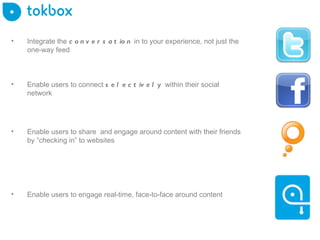 Integrate the  conversation  in to your experience, not just the one-way feed  Enable users to connect  selectively   within their social network Enable users to engage real-time, face-to-face around content Enable users to share  and engage around content with their friends by “checking in” to websites 