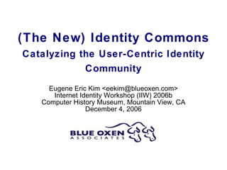 (The New) Identity Commons Catalyzing the User-Centric Identity Community Eugene Eric Kim <eekim@blueoxen.com> Internet Identity Workshop (IIW) 2006b Computer History Museum, Mountain View, CA December 4, 2006 