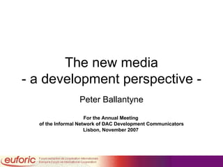 The new media - a development perspective - Peter Ballantyne For the Annual Meeting  of the Informal Network of DAC Development Communicators Lisbon, November 2007   