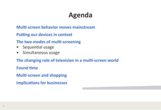 Agenda	
  
Mul*-­‐screen	
  behavior	
  moves	
  mainstream	
  
PuWng	
  our	
  devices	
  in	
  context	
  	
  
The	
  two	
  modes	
  of	
  mul*-­‐screening	
  
•	
  	
  	
  	
  Sequen?al	
  usage	
  
•	
  	
  	
  	
  Simultaneous	
  usage	
  	
  
The	
  changing	
  role	
  of	
  television	
  in	
  a	
  mul*-­‐screen	
  world	
  	
  
Found	
  *me	
  	
  
Mul*-­‐screen	
  and	
  shopping	
  
Implica*ons	
  for	
  businesses	
  	
  

6	
  

 