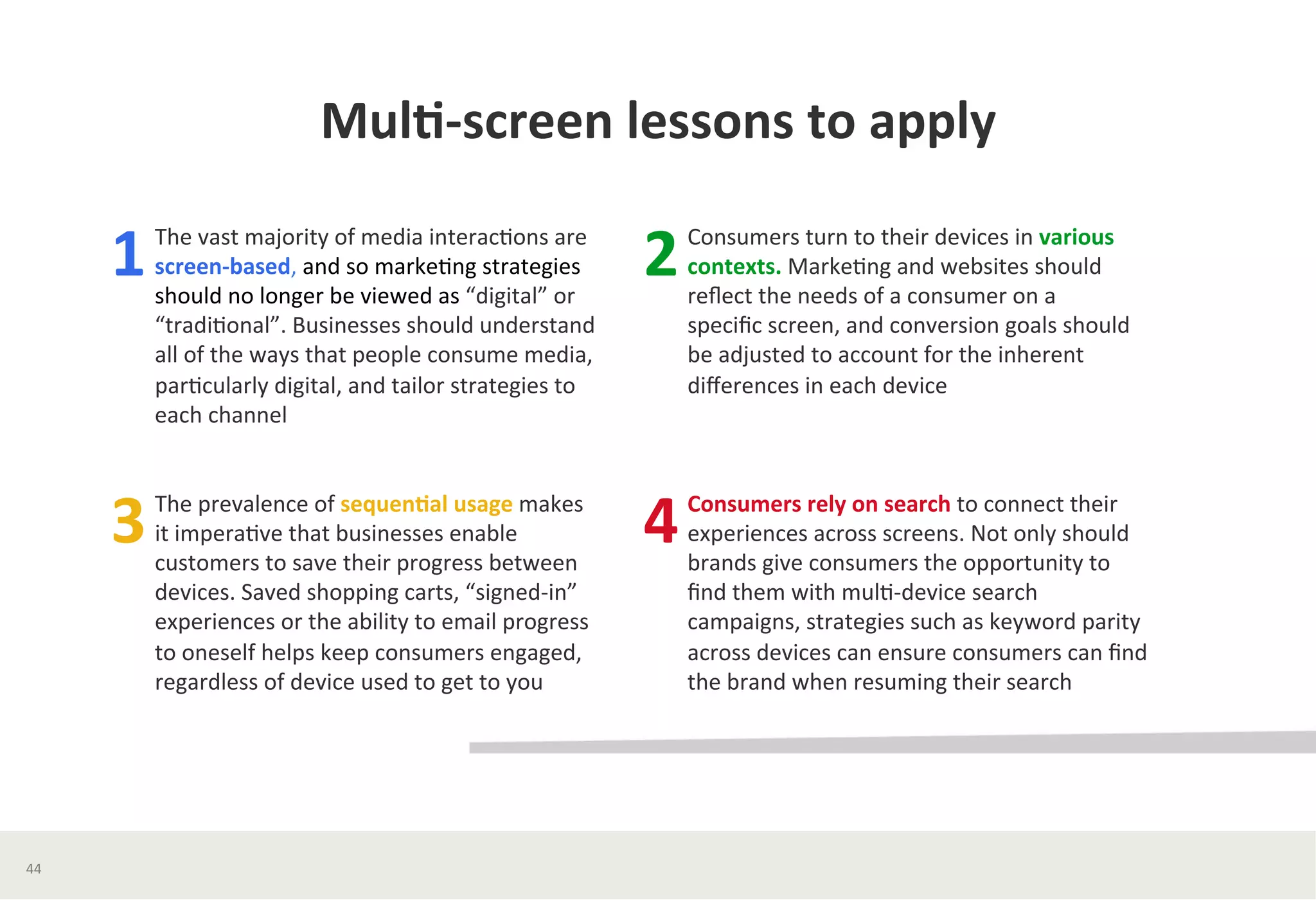 Mul*-­‐screen	
  lessons	
  to	
  apply	
  	
  
The	
  vast	
  majority	
  of	
  media	
  interac?ons	
  are	
  
screen-­‐based,	
  and	
  so	
  marke?ng	
  strategies	
  
should	
  no	
  longer	
  be	
  viewed	
  as	
  “digital”	
  or	
  
“tradi?onal”.	
  Businesses	
  should	
  understand	
  
all	
  of	
  the	
  ways	
  that	
  people	
  consume	
  media,	
  
par?cularly	
  digital,	
  and	
  tailor	
  strategies	
  to	
  
each	
  channel	
  
	
  
1	
  
The	
  prevalence	
  of	
  sequen*al	
  usage	
  makes	
  
it	
  impera?ve	
  that	
  businesses	
  enable	
  
customers	
  to	
  save	
  their	
  progress	
  between	
  
devices.	
  Saved	
  shopping	
  carts,	
  “signed-­‐in”	
  
experiences	
  or	
  the	
  ability	
  to	
  email	
  progress	
  
to	
  oneself	
  helps	
  keep	
  consumers	
  engaged,	
  
regardless	
  of	
  device	
  used	
  to	
  get	
  to	
  you	
  
3	
  
Consumers	
  turn	
  to	
  their	
  devices	
  in	
  various	
  
contexts.	
  Marke?ng	
  and	
  websites	
  should	
  
reﬂect	
  the	
  needs	
  of	
  a	
  consumer	
  on	
  a	
  
speciﬁc	
  screen,	
  and	
  conversion	
  goals	
  should	
  
be	
  adjusted	
  to	
  account	
  for	
  the	
  inherent	
  
diﬀerences	
  in	
  each	
  device	
  
2	
  
Consumers	
  rely	
  on	
  search	
  to	
  connect	
  their	
  
experiences	
  across	
  screens.	
  Not	
  only	
  should	
  
brands	
  give	
  consumers	
  the	
  opportunity	
  to	
  
ﬁnd	
  them	
  with	
  mul?-­‐device	
  search	
  
campaigns,	
  strategies	
  such	
  as	
  keyword	
  parity	
  
across	
  devices	
  can	
  ensure	
  consumers	
  can	
  ﬁnd	
  
the	
  brand	
  when	
  resuming	
  their	
  search	
  
4	
  
44	
  
 