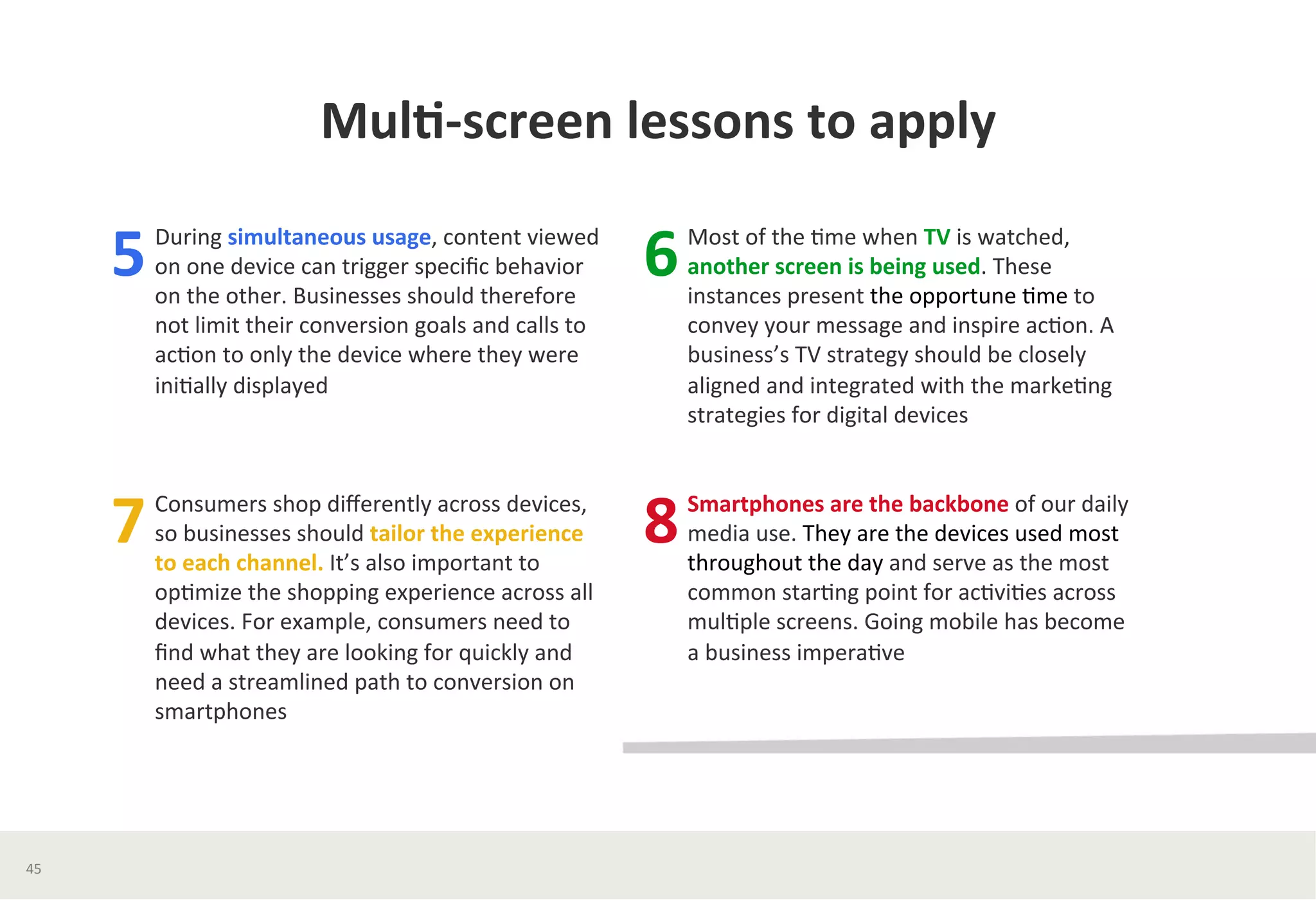 Mul*-­‐screen	
  lessons	
  to	
  apply	
  	
  
During	
  simultaneous	
  usage,	
  content	
  viewed	
  
on	
  one	
  device	
  can	
  trigger	
  speciﬁc	
  behavior	
  
on	
  the	
  other.	
  Businesses	
  should	
  therefore	
  
not	
  limit	
  their	
  conversion	
  goals	
  and	
  calls	
  to	
  
ac?on	
  to	
  only	
  the	
  device	
  where	
  they	
  were	
  
ini?ally	
  displayed	
  
	
  
5	
  
Consumers	
  shop	
  diﬀerently	
  across	
  devices,	
  
so	
  businesses	
  should	
  tailor	
  the	
  experience	
  
to	
  each	
  channel.	
  It’s	
  also	
  important	
  to	
  
op?mize	
  the	
  shopping	
  experience	
  across	
  all	
  
devices.	
  For	
  example,	
  consumers	
  need	
  to	
  
ﬁnd	
  what	
  they	
  are	
  looking	
  for	
  quickly	
  and	
  
need	
  a	
  streamlined	
  path	
  to	
  conversion	
  on	
  
smartphones	
  	
  
	
  
7	
  
Most	
  of	
  the	
  ?me	
  when	
  TV	
  is	
  watched,	
  
another	
  screen	
  is	
  being	
  used.	
  These	
  
instances	
  present	
  the	
  opportune	
  ?me	
  to	
  
convey	
  your	
  message	
  and	
  inspire	
  ac?on.	
  A	
  
business’s	
  TV	
  strategy	
  should	
  be	
  closely	
  
aligned	
  and	
  integrated	
  with	
  the	
  marke?ng	
  
strategies	
  for	
  digital	
  devices	
  
	
  
6	
  
Smartphones	
  are	
  the	
  backbone	
  of	
  our	
  daily	
  
media	
  use.	
  They	
  are	
  the	
  devices	
  used	
  most	
  
throughout	
  the	
  day	
  and	
  serve	
  as	
  the	
  most	
  
common	
  star?ng	
  point	
  for	
  ac?vi?es	
  across	
  
mul?ple	
  screens.	
  Going	
  mobile	
  has	
  become	
  	
  
a	
  business	
  impera?ve	
  
8	
  
45	
  
 