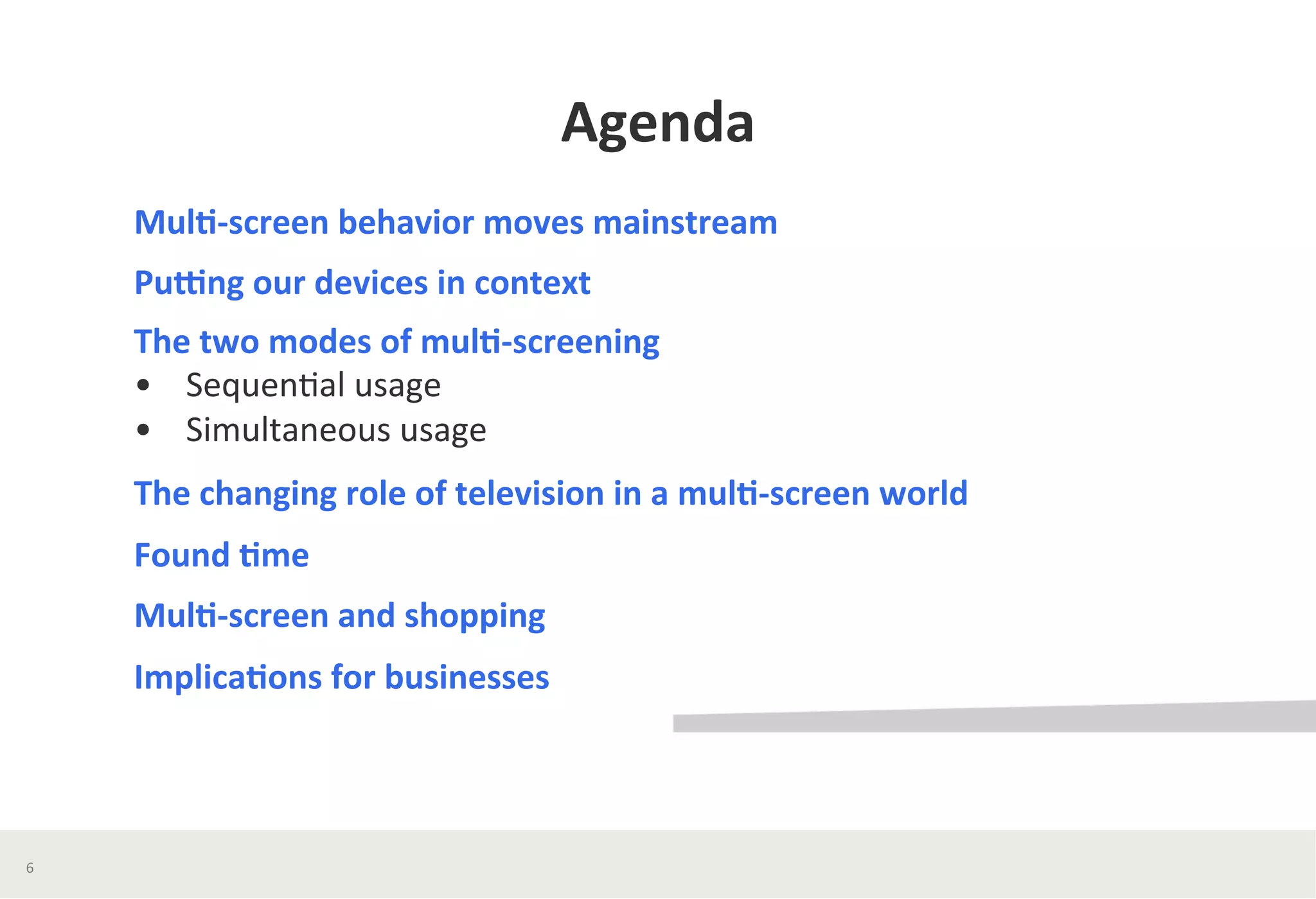 Agenda	
  
Mul*-­‐screen	
  behavior	
  moves	
  mainstream	
  
PuWng	
  our	
  devices	
  in	
  context	
  	
  
The	
  two	
  modes	
  of	
  mul*-­‐screening	
  
•	
  	
  	
  	
  Sequen?al	
  usage	
  
•	
  	
  	
  	
  Simultaneous	
  usage	
  	
  
The	
  changing	
  role	
  of	
  television	
  in	
  a	
  mul*-­‐screen	
  world	
  	
  
Found	
  *me	
  	
  
Mul*-­‐screen	
  and	
  shopping	
  
Implica*ons	
  for	
  businesses	
  	
  
6	
  
 