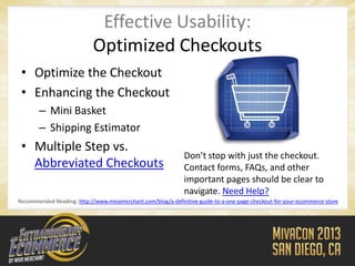 Effective Usability:
                            Optimized Checkouts
 • Optimize the Checkout
 • Enhancing the Checkout
       – Mini Basket
       – Shipping Estimator
 • Multiple Step vs.
                                                              Don’t stop with just the checkout.
   Abbreviated Checkouts                                      Contact forms, FAQs, and other
                                                              important pages should be clear to
                                                              navigate. Need Help?
Recommended Reading: http://www.mivamerchant.com/blog/a-definitive-guide-to-a-one-page-checkout-for-your-ecommerce-store
 