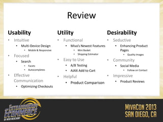 Review
Usability                          Utility                            Desirability
• Intuitive                        • Functional                       • Seductive
    •   Multi-Device Design           •   Miva’s Newest Features         •   Enhancing Product
         •   Mobile & Responsive             •   Mini Basket                 Pages
                                             •   Shipping Estimator           •
• Focused                                                                         Quality Images

    •   Search                     • Easy to Use                      • Community
         •   Facets                   •   A/B Testing                    •   Social Media
         •   Autocompletes            •   AJAX Add to Cart                    •   Follow on Contact

• Effective                        • Helpful                          • Impressive
  Communication                       • Product Comparison               •   Product Reviews
    •   Optimizing Checkouts
 