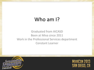 Who am I?
          Graduated from AICASD
          Been at Miva since 2011
Work in the Professional Services department
              Constant Learner
 