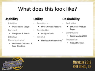 What does this look like?
Usability                       Utility                         Desirability
• Intuitive                     • Functional                    • Seductive
    •   Multi-Device Design        •   Miva’s Newest Features      •   Enhanced Product
                                                                       Pages
• Focused                       • Easy to Use
    •   Navigation & Search        •   Analytics Tools          • Community
                                                                   •   Social Media & SEO
• Effective                     • Helpful
  Communication                    • Product Comparisons •        Impressive
    •   Optimized Checkouts &                                      •   Product Reviews
        Page Direction
 