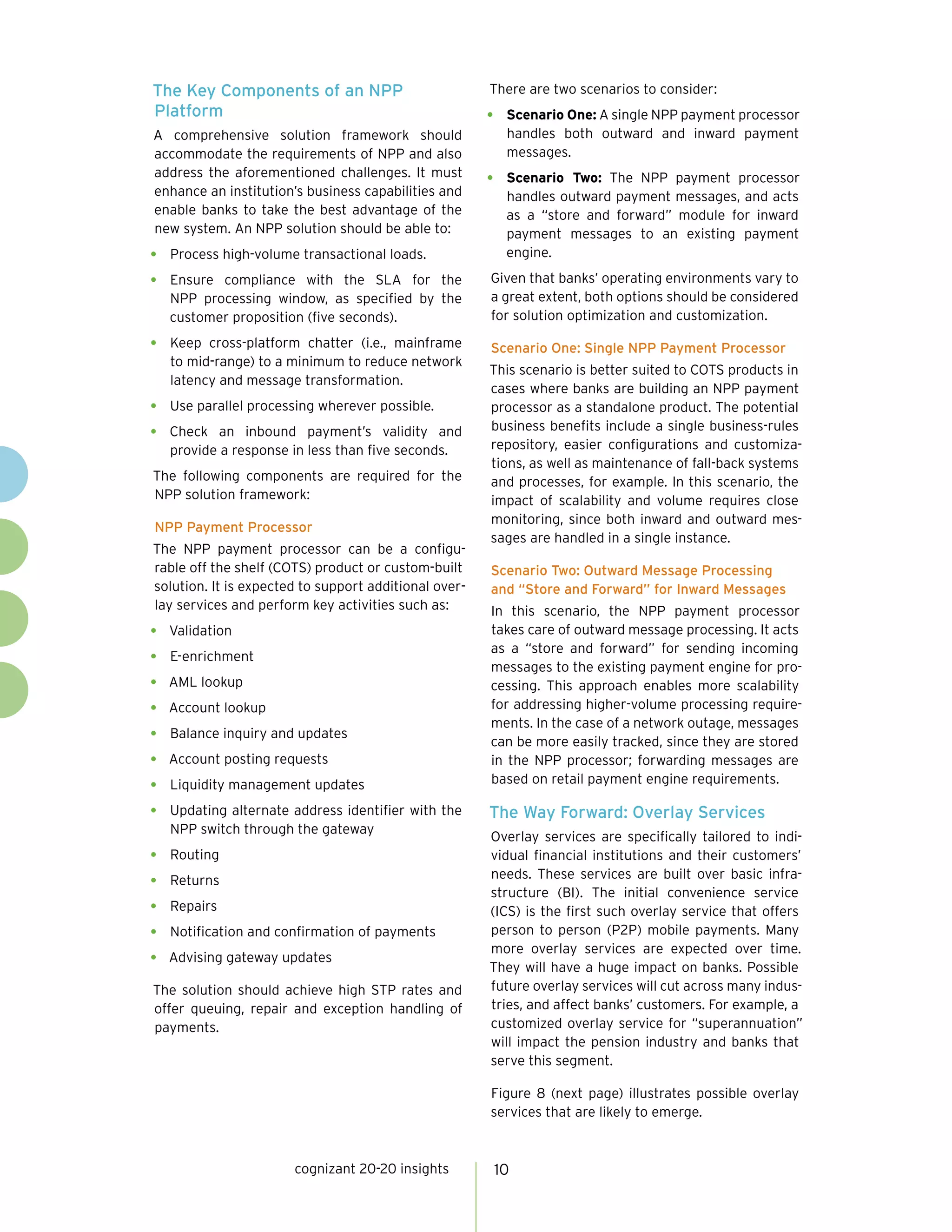 The Key Components of an NPP
Platform
A comprehensive solution framework should
accommodate the requirements of NPP and also
address the aforementioned challenges. It must
enhance an institution’s business capabilities and
enable banks to take the best advantage of the
new system. An NPP solution should be able to:
•	 Process high-volume transactional loads.
•	 Ensure compliance with the SLA for the
NPP processing window, as specified by the
customer proposition (five seconds).
•	 Keep cross-platform chatter (i.e., mainframe
to mid-range) to a minimum to reduce network
latency and message transformation.
•	 Use parallel processing wherever possible.
•	 Check an inbound payment’s validity and
provide a response in less than five seconds.
The following components are required for the
NPP solution framework:
NPP Payment Processor
The NPP payment processor can be a configu-
rable off the shelf (COTS) product or custom-built
solution. It is expected to support additional over-
lay services and perform key activities such as:
•	 Validation
•	 E-enrichment
•	 AML lookup
•	 Account lookup
•	 Balance inquiry and updates
•	 Account posting requests
•	 Liquidity management updates
•	 Updating alternate address identifier with the
NPP switch through the gateway
•	 Routing
•	 Returns
•	 Repairs
•	 Notification and confirmation of payments
•	 Advising gateway updates
The solution should achieve high STP rates and
offer queuing, repair and exception handling of
payments.
There are two scenarios to consider:
•	 Scenario One: A single NPP payment processor
handles both outward and inward payment
messages.
•	 Scenario Two: The NPP payment processor
handles outward payment messages, and acts
as a “store and forward” module for inward
payment messages to an existing payment
engine.
Given that banks’ operating environments vary to
a great extent, both options should be considered
for solution optimization and customization.
Scenario One: Single NPP Payment Processor
This scenario is better suited to COTS products in
cases where banks are building an NPP payment
processor as a standalone product. The potential
business benefits include a single business-rules
repository, easier configurations and customiza-
tions, as well as maintenance of fall-back systems
and processes, for example. In this scenario, the
impact of scalability and volume requires close
monitoring, since both inward and outward mes-
sages are handled in a single instance.
Scenario Two: Outward Message Processing
and “Store and Forward” for Inward Messages
In this scenario, the NPP payment processor
takes care of outward message processing. It acts
as a “store and forward” for sending incoming
messages to the existing payment engine for pro-
cessing. This approach enables more scalability
for addressing higher-volume processing require-
ments. In the case of a network outage, messages
can be more easily tracked, since they are stored
in the NPP processor; forwarding messages are
based on retail payment engine requirements.
The Way Forward: Overlay Services
Overlay services are specifically tailored to indi-
vidual financial institutions and their customers’
needs. These services are built over basic infra-
structure (BI). The initial convenience service
(ICS) is the first such overlay service that offers
person to person (P2P) mobile payments. Many
more overlay services are expected over time.
They will have a huge impact on banks. Possible
future overlay services will cut across many indus-
tries, and affect banks’ customers. For example, a
customized overlay service for “superannuation”
will impact the pension industry and banks that
serve this segment.
Figure 8 (next page) illustrates possible overlay
services that are likely to emerge.
cognizant 20-20 insights 10
 