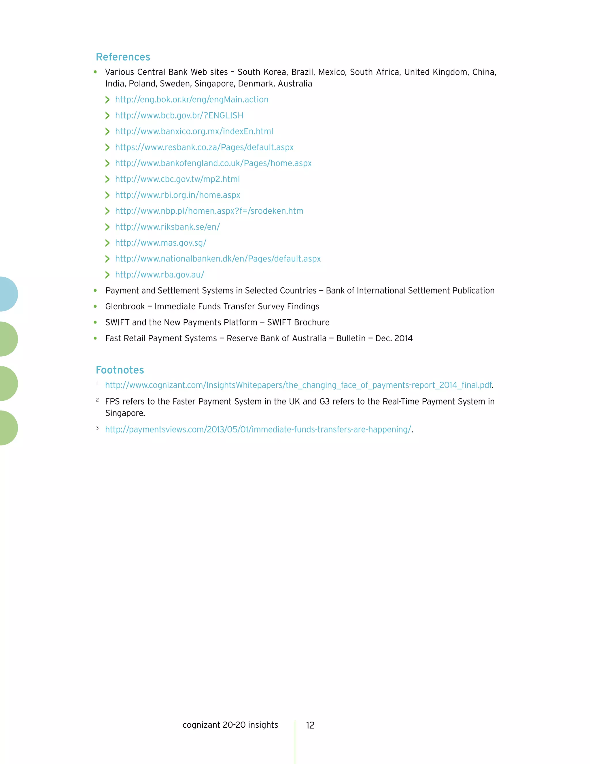 cognizant 20-20 insights 12
References
•	 Various Central Bank Web sites – South Korea, Brazil, Mexico, South Africa, United Kingdom, China,
India, Poland, Sweden, Singapore, Denmark, Australia
>> http://eng.bok.or.kr/eng/engMain.action
>> http://www.bcb.gov.br/?ENGLISH
>> http://www.banxico.org.mx/indexEn.html
>> https://www.resbank.co.za/Pages/default.aspx
>> http://www.bankofengland.co.uk/Pages/home.aspx
>> http://www.cbc.gov.tw/mp2.html
>> http://www.rbi.org.in/home.aspx
>> http://www.nbp.pl/homen.aspx?f=/srodeken.htm
>> http://www.riksbank.se/en/
>> http://www.mas.gov.sg/
>> http://www.nationalbanken.dk/en/Pages/default.aspx
>> http://www.rba.gov.au/
•	 Payment and Settlement Systems in Selected Countries — Bank of International Settlement Publication
•	 Glenbrook — Immediate Funds Transfer Survey Findings
•	 SWIFT and the New Payments Platform — SWIFT Brochure
•	 Fast Retail Payment Systems — Reserve Bank of Australia — Bulletin — Dec. 2014
Footnotes
1	
http://www.cognizant.com/InsightsWhitepapers/the_changing_face_of_payments-report_2014_final.pdf.
2	
FPS refers to the Faster Payment System in the UK and G3 refers to the Real-Time Payment System in
Singapore.
3	
http://paymentsviews.com/2013/05/01/immediate-funds-transfers-are-happening/.
 