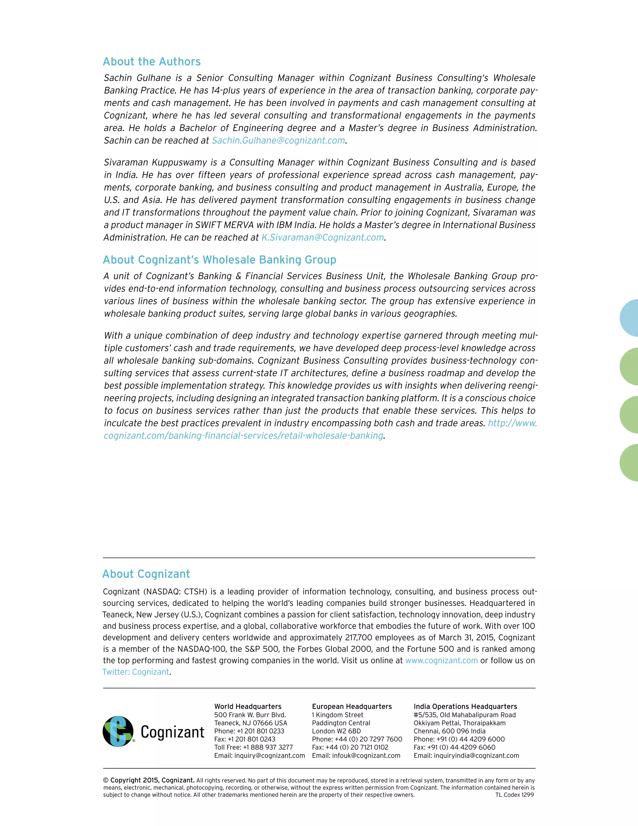 About the Authors
Sachin Gulhane is a Senior Consulting Manager within Cognizant Business Consulting‘s Wholesale
Banking Practice. He has 14-plus years of experience in the area of transaction banking, corporate pay-
ments and cash management. He has been involved in payments and cash management consulting at
Cognizant, where he has led several consulting and transformational engagements in the payments
area. He holds a Bachelor of Engineering degree and a Master’s degree in Business Administration.
Sachin can be reached at Sachin.Gulhane@cognizant.com.
Sivaraman Kuppuswamy is a Consulting Manager within Cognizant Business Consulting and is based
in India. He has over fifteen years of professional experience spread across cash management, pay-
ments, corporate banking, and business consulting and product management in Australia, Europe, the
U.S. and Asia. He has delivered payment transformation consulting engagements in business change
and IT transformations throughout the payment value chain. Prior to joining Cognizant, Sivaraman was
a product manager in SWIFT MERVA with IBM India. He holds a Master’s degree in International Business
Administration. He can be reached at K.Sivaraman@Cognizant.com.
About Cognizant’s Wholesale Banking Group
A unit of Cognizant’s Banking & Financial Services Business Unit, the Wholesale Banking Group pro-
vides end-to-end information technology, consulting and business process outsourcing services across
various lines of business within the wholesale banking sector. The group has extensive experience in
wholesale banking product suites, serving large global banks in various geographies.
With a unique combination of deep industry and technology expertise garnered through meeting mul-
tiple customers’ cash and trade requirements, we have developed deep process-level knowledge across
all wholesale banking sub-domains. Cognizant Business Consulting provides business-technology con-
sulting services that assess current-state IT architectures, define a business roadmap and develop the
best possible implementation strategy. This knowledge provides us with insights when delivering reengi-
neering projects, including designing an integrated transaction banking platform. It is a conscious choice
to focus on business services rather than just the products that enable these services. This helps to
inculcate the best practices prevalent in industry encompassing both cash and trade areas. http://www.
cognizant.com/banking-financial-services/retail-wholesale-banking.
About Cognizant
Cognizant (NASDAQ: CTSH) is a leading provider of information technology, consulting, and business process out-
sourcing services, dedicated to helping the world’s leading companies build stronger businesses. Headquartered in
Teaneck, New Jersey (U.S.), Cognizant combines a passion for client satisfaction, technology innovation, deep industry
and business process expertise, and a global, collaborative workforce that embodies the future of work. With over 100
development and delivery centers worldwide and approximately 217,700 employees as of March 31, 2015, Cognizant
is a member of the NASDAQ-100, the S&P 500, the Forbes Global 2000, and the Fortune 500 and is ranked among
the top performing and fastest growing companies in the world. Visit us online at www.cognizant.com or follow us on
Twitter: Cognizant.
World Headquarters
500 Frank W. Burr Blvd.
Teaneck, NJ 07666 USA
Phone: +1 201 801 0233
Fax: +1 201 801 0243
Toll Free: +1 888 937 3277
Email: inquiry@cognizant.com
European Headquarters
1 Kingdom Street
Paddington Central
London W2 6BD
Phone: +44 (0) 20 7297 7600
Fax: +44 (0) 20 7121 0102
Email: infouk@cognizant.com
India Operations Headquarters
#5/535, Old Mahabalipuram Road
Okkiyam Pettai, Thoraipakkam
Chennai, 600 096 India
Phone: +91 (0) 44 4209 6000
Fax: +91 (0) 44 4209 6060
Email: inquiryindia@cognizant.com
­­© Copyright 2015, Cognizant. All rights reserved. No part of this document may be reproduced, stored in a retrieval system, transmitted in any form or by any
means, electronic, mechanical, photocopying, recording, or otherwise, without the express written permission from Cognizant. The information contained herein is
subject to change without notice. All other trademarks mentioned herein are the property of their respective owners. 	 TL Codex 1299
 
