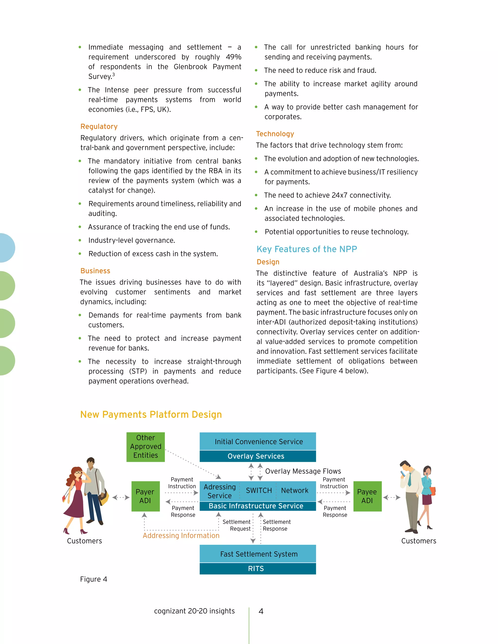 cognizant 20-20 insights 4
•	 Immediate messaging and settlement — a
requirement underscored by roughly 49%
of respondents in the Glenbrook Payment
Survey.3
•	 The Intense peer pressure from successful
real-time payments systems from world
economies (i.e., FPS, UK).
Regulatory
Regulatory drivers, which originate from a cen-
tral-bank and government perspective, include:
•	 The mandatory initiative from central banks
following the gaps identified by the RBA in its
review of the payments system (which was a
catalyst for change).
•	 Requirements around timeliness, reliability and
auditing.
•	 Assurance of tracking the end use of funds.
•	 Industry-level governance.
•	 Reduction of excess cash in the system.
Business
The issues driving businesses have to do with
evolving customer sentiments and market
dynamics, including:
•	 Demands for real-time payments from bank
customers.
•	 The need to protect and increase payment
revenue for banks.
•	 The necessity to increase straight-through
processing (STP) in payments and reduce
payment operations overhead.
•	 The call for unrestricted banking hours for
sending and receiving payments.
•	 The need to reduce risk and fraud.
•	 The ability to increase market agility around
payments.
•	 A way to provide better cash management for
corporates.
Technology
The factors that drive technology stem from:
•	 The evolution and adoption of new technologies.
•	 A commitment to achieve business/IT resiliency
for payments.
•	 The need to achieve 24x7 connectivity.
•	 An increase in the use of mobile phones and
associated technologies.
•	 Potential opportunities to reuse technology.
Key Features of the NPP
Design
The distinctive feature of Australia’s NPP is
its “layered” design. Basic infrastructure, overlay
services and fast settlement are three layers
acting as one to meet the objective of real-time
payment. The basic infrastructure focuses only on
inter-ADI (authorized deposit-taking institutions)
connectivity. Overlay services center on addition-
al value-added services to promote competition
and innovation. Fast settlement services facilitate
immediate settlement of obligations between
participants. (See Figure 4 below).
New Payments Platform Design
Figure 4
Customers Customers
Payment
Instruction
Settlement
Request
Settlement
Response
Payment
Response
Addressing Information
Overlay Message Flows
Adressing
Service
Network
Basic Infrastructure Service
SWITCH
Other
Approved
Entities Overlay Services
Initial Convenience Service
RITS
Fast Settlement System
Payee
ADI
Payer
ADI
Payment
Instruction
Payment
Response
 