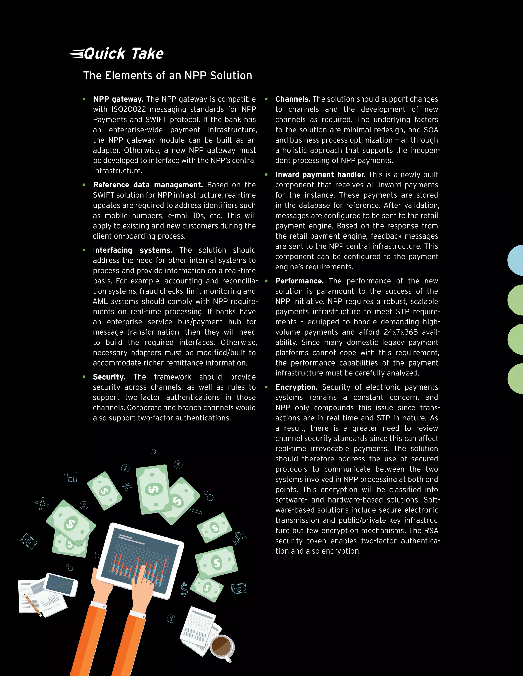 Chart Title
Figure 1
9cognizant 20-20 insights
Quick Take
The Elements of an NPP Solution
•	 NPP gateway. The NPP gateway is compatible
with ISO20022 messaging standards for NPP
Payments and SWIFT protocol. If the bank has
an enterprise-wide payment infrastructure,
the NPP gateway module can be built as an
adapter. Otherwise, a new NPP gateway must
be developed to interface with the NPP’s central
infrastructure.
•	 Reference data management. Based on the
SWIFT solution for NPP infrastructure, real-time
updates are required to address identifiers such
as mobile numbers, e-mail IDs, etc. This will
apply to existing and new customers during the
client on-boarding process.
•	 Interfacing systems. The solution should
address the need for other internal systems to
process and provide information on a real-time
basis. For example, accounting and reconcilia-
tion systems, fraud checks, limit monitoring and
AML systems should comply with NPP require-
ments on real-time processing. If banks have
an enterprise service bus/payment hub for
message transformation, then they will need
to build the required interfaces. Otherwise,
necessary adapters must be modified/built to
accommodate richer remittance information.
•	 Security. The framework should provide
security across channels, as well as rules to
support two-factor authentications in those
channels. Corporate and branch channels would
also support two-factor authentications.
•	 Channels. The solution should support changes
to channels and the development of new
channels as required. The underlying factors
to the solution are minimal redesign, and SOA
and business process optimization — all through
a holistic approach that supports the indepen-
dent processing of NPP payments.
•	 Inward payment handler. This is a newly built
component that receives all inward payments
for the instance. These payments are stored
in the database for reference. After validation,
messages are configured to be sent to the retail
payment engine. Based on the response from
the retail payment engine, feedback messages
are sent to the NPP central infrastructure. This
component can be configured to the payment
engine’s requirements.
•	 Performance. The performance of the new
solution is paramount to the success of the
NPP initiative. NPP requires a robust, scalable
payments infrastructure to meet STP require-
ments – equipped to handle demanding high-
volume payments and afford 24x7x365 avail-
ability. Since many domestic legacy payment
platforms cannot cope with this requirement,
the performance capabilities of the payment
infrastructure must be carefully analyzed.
•	 Encryption. Security of electronic payments
systems remains a constant concern, and
NPP only compounds this issue since trans-
actions are in real time and STP in nature. As
a result, there is a greater need to review
channel security standards since this can affect
real-time irrevocable payments. The solution
should therefore address the use of secured
protocols to communicate between the two
systems involved in NPP processing at both end
points. This encryption will be classified into
software- and hardware-based solutions. Soft-
ware-based solutions include secure electronic
transmission and public/private key infrastruc-
ture but few encryption mechanisms. The RSA
security token enables two-factor authentica-
tion and also encryption.
 