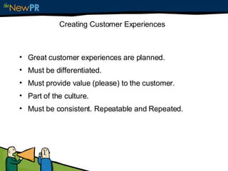 Creating Customer Experiences Great customer experiences are planned. Must be differentiated. Must provide value (please) to the customer. Part of the culture. Must be consistent. Repeatable and Repeated. 