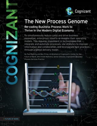 The New Process Genome
Re-coding Business Process Work to
Thrive in the Modern Digital Economy
To simultaneously reduce costs and drive business
innovation, enterprises need to re-imagine their operating
models. This requires investment in technologies that
integrate and automate processes, use analytics to improve
information and collaboration, and incorporate best practices
through a global delivery model.
By Paul Roehrig and Ben Pring, co-directors of Cognizant’s Center for the
Future of Work, and Vineet Malhotra, Senior Director, Cognizant’s Business
Process Services Practice

| FUTURE OF WORK

 