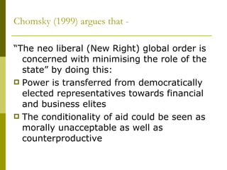 Chomsky (1999) argues that - “The neo liberal (New Right) global order is concerned with minimising the role of the state” by doing this: Power is transferred from democratically elected representatives towards financial and business elites The conditionality of aid could be seen as morally unacceptable as well as counterproductive  