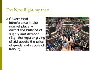 Government interference in the market place will distort the balance of supply and demand.  (E.g. the regular giving of aid upsets the price of goods and supply of labour) The New Right say that: 