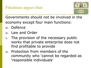 Friedman argues that: Governments should not be involved in the economy except four main functions: Defence Law and Order The provision of the necessary public works that private enterprise does not find profitable to provide Protection from members of the community who ‘cannot be regarded as ‘responsible individuals’ 
