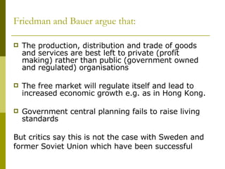 Friedman and Bauer argue that: The production, distribution and trade of goods and services are best left to private (profit making) rather than public (government owned and regulated) organisations The free market will regulate itself and lead to increased economic growth e.g. as in Hong Kong.  Government central planning fails to raise living standards But critics say this is not the case with Sweden and former Soviet Union which have been successful 