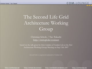 Christian Scholz / Tao Takashi




                                     The Second Life Grid
                                     Architecture Working
                                            Group
                                               Christian Scholz / Tao Takashi
                                                http://mrtopf.de/connect
                                 based on the talk given by Zero Linden of Linden Lab at the first
                                     Architecture Working Group Meeting on Sep 13th 2007


                                             Second Life is a registered trademark of Linden Lab




        http://comlounge.net          http://mrtopf.de/connect       http://taotakashi.wordpress.com   http://comlounge.net