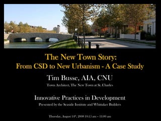 The New Town Story:
From CSD to New Urbanism - A Case Study
           Tim Busse, AIA, CNU
           Town Architect, The New Town at St. Charles


     Innovative Practices in Development
      Presented by the Seaside Institute and Whittaker Builders


            Thursday, August 14th, 2008 10:15 am – 11:00 am
 
