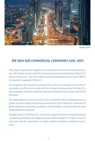 THE NEW UAE COMMERCIAL COMPANIES LAW, 2015
August 2015
After years of speculation regarding an overhaul of commercial companies law in
the UAE, Federal Law No. 2 of 2015 concerning Commercial Companies (“New CCL”)
came into force on 1 July 2015, replacing the existing Federal Law No. 8 of 1984 for
Commercial Companies (“Old CCL”).
All companies are required to amend their existing memoranda and articles of
association to reflect and comply with the changes introduced by the New CCL.
Any companies that fail to make the requisite amendments by 30 June 2016 will be
dissolved.
The stated objective of the New CCL is to continue the UAE’s development into a
global standard market and business environment and, in particular, raise levels of
good corporate governance, protection of shareholders and promotion of social
responsibility of companies.
Notable features of the New CCL include the recognition of the concept of holding
companies, procedures for pledging shares, expert valuation of shares in kind (ie
non-cash) and the requirement to rotate auditors for public companies every 3
years.
1
 