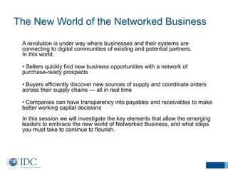 The New World of the Networked Business
A revolution is under way where businesses and their systems are
connecting to digital communities of existing and potential partners.
In this world:
• Sellers quickly find new business opportunities with a network of
purchase-ready prospects
• Buyers efficiently discover new sources of supply and coordinate orders
across their supply chains — all in real time
• Companies can have transparency into payables and receivables to make
better working capital decisions
In this session we will investigate the key elements that allow the emerging
leaders to embrace the new world of Networked Business, and what steps
you must take to continue to flourish.
 