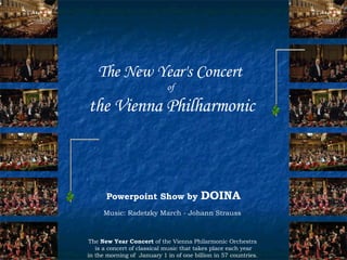 The New Year's Concert   of  the Vienna Philharmonic The  New Year Concert  of the Vienna Philarmonic Orchestra is a concert of classical music that takes place each year in the morning of  January 1 in of one billion in 57 countries.  Powerpoint Show by  DOINA Music: Radetzky March - Johann Strauss  