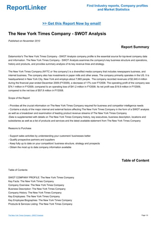 Find Industry reports, Company profiles
ReportLinker                                                                     and Market Statistics



                                        >> Get this Report Now by email!

The New York Times Company - SWOT Analysis
Published on November 2010

                                                                                                           Report Summary

Datamonitor's The New York Times Company - SWOT Analysis company profile is the essential source for top-level company data
and information. The New York Times Company - SWOT Analysis examines the company's key business structure and operations,
history and products, and provides summary analysis of its key revenue lines and strategy.


The New York Times Company (NYTC or 'the company') is a diversified media company that includes newspapers business, and
internet business. The company also has investments in paper mills and other areas. The company primarily operates in the US. It is
headquartered in New York City, New York and employs about 7,665 people. The company recorded revenues of $2,440.4 million
during the financial year ended December 2009 (FY2009), a decrease of 17% over FY2008. The operating profit of the company was
$74.1 million in FY2009, compared to an operating loss of $41.2 million in FY2008. Its net profit was $19.9 million in FY2009,
compared to the net loss of $57.8 million in FY2008.


Scope of the Report


- Provides all the crucial information on The New York Times Company required for business and competitor intelligence needs
- Contains a study of the major internal and external factors affecting The New York Times Company in the form of a SWOT analysis
as well as a breakdown and examination of leading product revenue streams of The New York Times Company
-Data is supplemented with details on The New York Times Company history, key executives, business description, locations and
subsidiaries as well as a list of products and services and the latest available statement from The New York Times Company


Reasons to Purchase


- Support sales activities by understanding your customers' businesses better
- Qualify prospective partners and suppliers
- Keep fully up to date on your competitors' business structure, strategy and prospects
- Obtain the most up to date company information available




                                                                                                           Table of Content

Table of Contents:


SWOT COMPANY PROFILE: The New York Times Company
Key Facts: The New York Times Company
Company Overview: The New York Times Company
Business Description: The New York Times Company
Company History: The New York Times Company
Key Employees: The New York Times Company
Key Employee Biographies: The New York Times Company
Products & Services Listing: The New York Times Company



The New York Times Company - SWOT Analysis                                                                                       Page 1/4
 