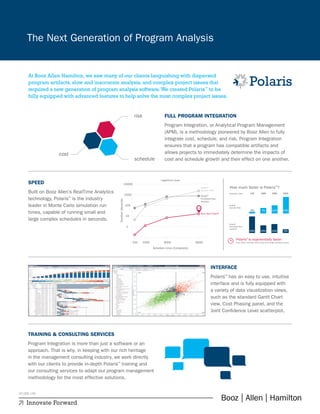 INTERFACE
Polaris™
has an easy to use, intuitive
interface and is fully equipped with
a variety of data visualization views,
such as the standard Gantt Chart
view, Cost Phasing panel, and the
Joint Confidence Level scatterplot.
Innovate Forward
The Next Generation of Program Analysis
Innovate Forward
At Booz Allen Hamilton, we saw many of our clients languishing with dispersed
program artifacts, slow and inaccurate analysis, and complex project issues that
required a new generation of program analysis software.We created Polaris™
to be
fully equipped with advanced features to help solve the most complex project issues.
1
100 1000 3000
Schedule Lines (Complexity)
Logarithmic Scale
Duration(Seconds)
6000
10
Booz Allen Polaris™
Deltek®
Acumen Risk
Oracle®
Primavera Risk
Analysis
100
1000
10000
14.5
How much faster is Polaris™
?
Polaris™
is exponentially faster
than other toolsfor both small and large schedule sizes.
76x 113x
105x
23x
50x
Oracle®
Primavera Risk
Analysis:
Deltek®
Acumen Risk:
Schedule Lines:
226x
228x 124x
1
100 1000 3000
Schedule Lines (Complexity)
Logarithmic Scale
Duration(Seconds)
6000
10
Booz Allen Polaris™
Deltek®
Acumen Risk
Oracle®
Primavera Risk
Analysis
100
1000
10000
14.5
How much faster is Polaris™
?
Polaris™
is exponentially faster
than other toolsfor both small and large schedule sizes.
76x 113x
105x
23x
50x
Oracle®
Primavera Risk
Analysis:
Deltek®
Acumen Risk:
Schedule Lines:
226x
228x 124x
FULL PROGRAM INTEGRATION
Program Integration, or Analytical Program Management
(APM), is a methodology pioneered by Booz Allen to fully
integrate cost, schedule, and risk. Program Integration
ensures that a program has compatible artifacts and
allows projects to immediately determine the impacts of
cost and schedule growth and their effect on one another.
SPEED
Built on Booz Allen’s RealTime Analytics
technology, Polaris™
is the industry
leader in Monte Carlo simulation run
times, capable of running small and
large complex schedules in seconds.
TRAINING & CONSULTING SERVICES
Program Integration is more than just a software or an
approach. That is why, in keeping with our rich heritage
in the management consulting industry, we work directly
with our clients to provide in-depth Polaris™
training and
our consulting services to adapt our program management
methodology for the most effective solutions.
05.088.14D
 